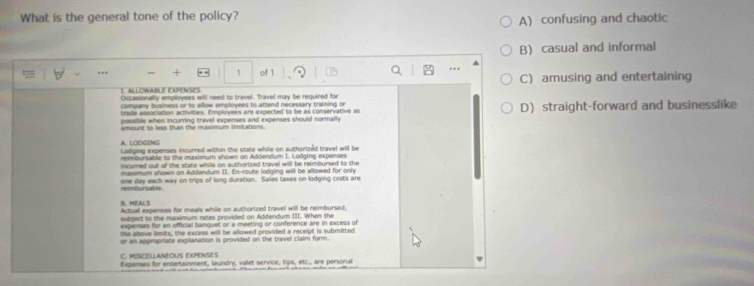 What is the general tone of the policy?
A) confusing and chaotic
B) casual and informal
+ 1 of 1
IALLOWABLE ExPENSES C) amusing and entertaining
Occasionally employees will need to travel. Travel may be required for
company business or to allow employees to attend necessary training or
possible when incurring travel expenses and expenses should normally D straight-forward and businesslike
trade association activities. Employees are expected to be as conservative as
amount to less than the maximium limitations.
A. LODGING
Lodging expenses incurred within the state while on authorized travel will be
reimbursable to the maximum shown on Addendum 1. Lodging expenses
incurred out of the state while on authorized travel will be reimbursed to the
maximum shown on Addendum II. En-route lodging will be allowed for only
reimbursable . one day each way on trips of long duration. Sales taxes on lodging costs are
B. MEALS
Actual expenses for meals while on authorized travel will be reimbursed,
sutdect to the maximum races provided on Addendum III. When the
ixpenses for an official banquet or a meeting or conference are in excess of
the shove limits, the excess will be allowed provided a recelpt is submitted
or an appropriate explanation is provided on the travel claim form.
C. MISCELLANEOUS EXPENSES
Expenses for entertainment, laundry, valet service, tips, etc., are personal
