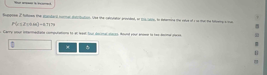 Your answer is incorrect. 
? 
Suppose Z follows the standard normal distribution. Use the calculator provided, or this table, to determine the value of c so that the following is true.
P(c≤ Z≤ 0.66)=0.7179
Carry your intermediate computations to at least four decimal places. Round your answer to two decimal places. 
5