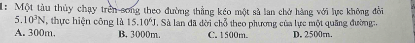 1: Một tàu thủy chạy trên song theo đường thẳng kéo một sà lan chở hàng với lực không đồi
5. 10^3N , thực hiện công là 15. 10^6J T. Sà lan đã dời chỗ theo phương của lực một quãng đường:.
A. 300m. B. 3000m. C. 1500m. D. 2500m.