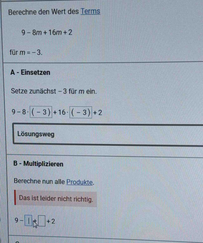 Berechne den Wert des Terms
9-8m+16m+2
für m=-3. 
A - Einsetzen 
Setze zunächst -3 für m ein.
9-8· (-3)+16· (-3)+2
Lösungsweg 
B - Multiplizieren 
Berechne nun alle Produkte. 
Das ist leider nicht richtig.
9-1+□ +2