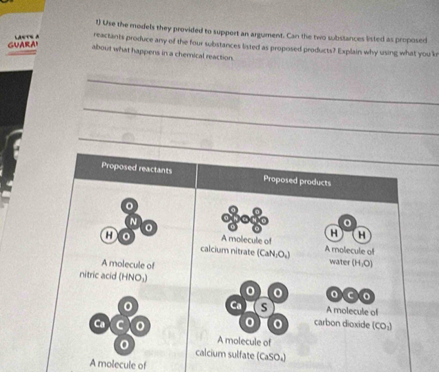 Use the models they provided to support an argument. Can the two substances listed as proposed 
LAsTe a reactants produce any of the four substances listed as proposed products? Explain why using what you kr 
about what happens in a chemical reaction. 
_ 
_ 
_ 
Proposed reactants Proposed products
N
H H
A molecule of 
a A molecule of 
calcium nitrate (CaN_2O_4) water (H_1O)
A molecule of 
nitric acid (HNO_3)
o
Ca S A molecule of 
0 carbon dioxide 
Ca C (CO_2)
A molecule of 
calcium sulfate (CaSO_4)
A molecule of