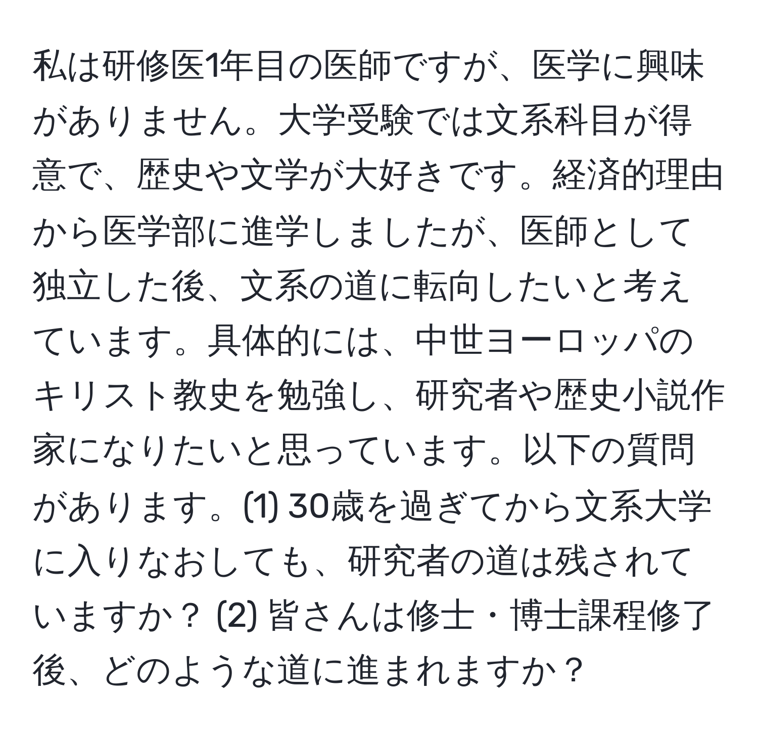 私は研修医1年目の医師ですが、医学に興味がありません。大学受験では文系科目が得意で、歴史や文学が大好きです。経済的理由から医学部に進学しましたが、医師として独立した後、文系の道に転向したいと考えています。具体的には、中世ヨーロッパのキリスト教史を勉強し、研究者や歴史小説作家になりたいと思っています。以下の質問があります。(1) 30歳を過ぎてから文系大学に入りなおしても、研究者の道は残されていますか？ (2) 皆さんは修士・博士課程修了後、どのような道に進まれますか？