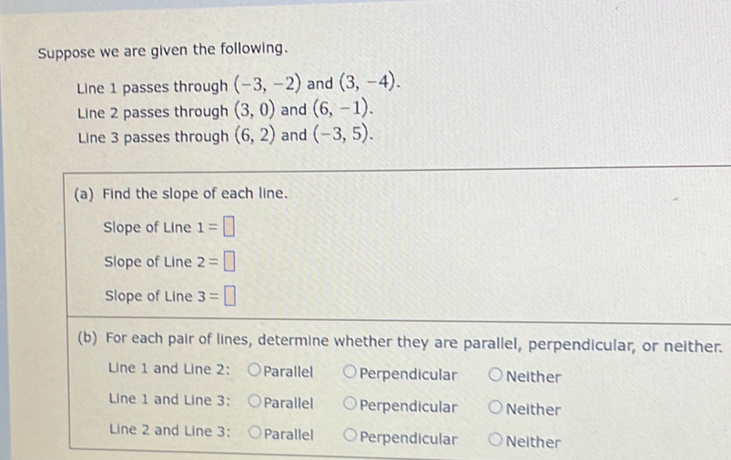 Suppose we are given the following.
Line 1 passes through (-3,-2) and (3,-4). 
Line 2 passes through (3,0) and (6,-1). 
Line 3 passes through (6,2) and (-3,5). 
(a) Find the slope of each line.
Slope of Line 1=□
Slope of Line 2=□
Slope of Line 3=□
(b) For each pair of lines, determine whether they are parallel, perpendicular, or neither.
Line 1 and Line 2: Parallel Perpendicular Neither
Line 1 and Line 3: Parallel Perpendicular Neither
Line 2 and Line 3: Parallel Perpendicular Neither