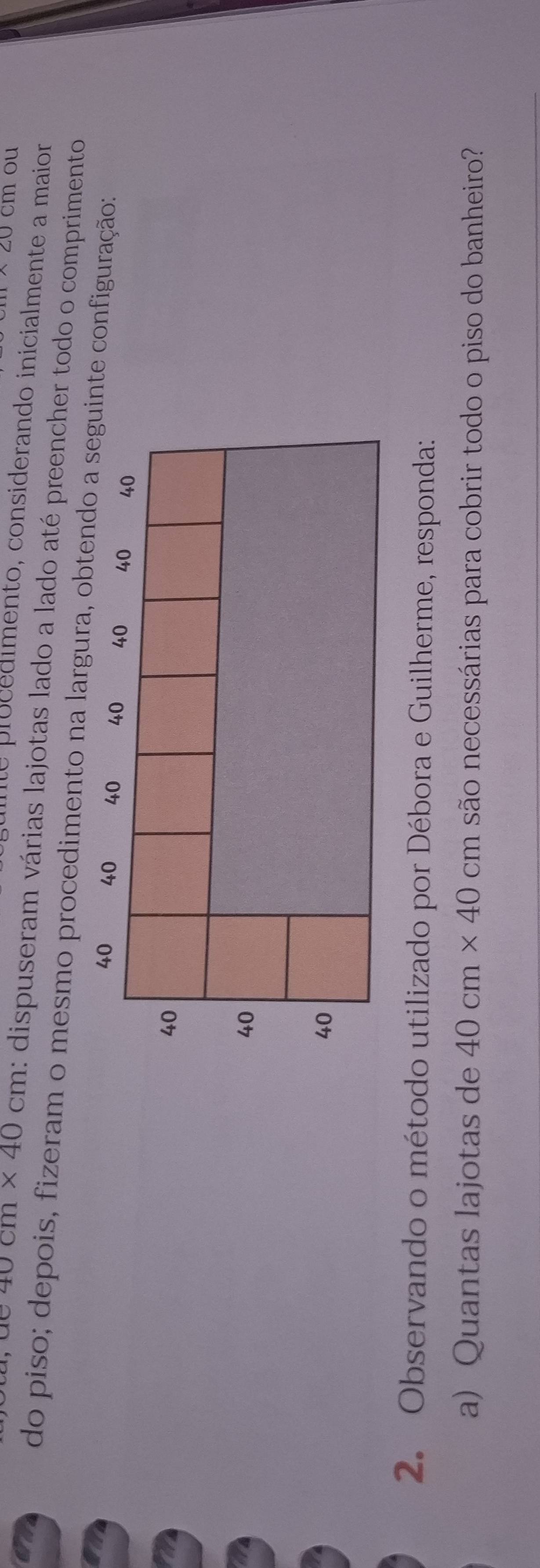 20cm ou 
uinte procedimento, considerando inicialmente a maior
40cm* 40cm : dispuseram várias lajotas lado a lado até preencher todo o comprimento 
do piso; depois, fizeram o mesmo procedimento na largura, obtendo a seguinte configuração:
40 40 40 40 40 40 40
40
40
40
2. Observando o método utilizado por Débora e Guilherme, responda: 
a) Quantas lajotas de 40cm* 40 cm são necessárias para cobrir todo o piso do banheiro?