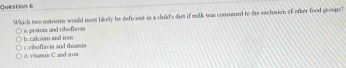 Which two nutrients would most likely be deficient in a child's diet if milk was consumed to the exclusion of other food groups?
a. protein and riboflavin
b. calcium and iron
c. riboflavin and thiamin
d. vitamin C and iron