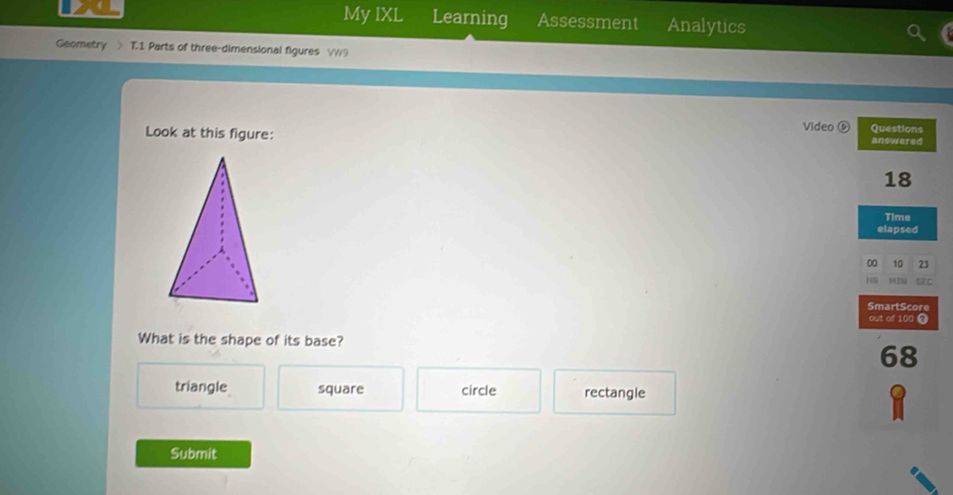 My IXL Learning Assessment Analytics
Geometry T.1 Parts of three-dimensional figures W9
Video ⑥ Questions
Look at this figure: answered
18
Time
elapsed
00 10 23
H MIl SEC
SmartScore
out of 100 
What is the shape of its base?
68
triangle square circle rectangle
Submit