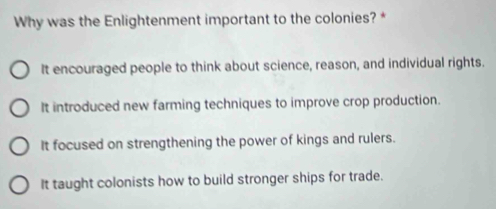 Why was the Enlightenment important to the colonies? *
It encouraged people to think about science, reason, and individual rights.
It introduced new farming techniques to improve crop production.
It focused on strengthening the power of kings and rulers.
It taught colonists how to build stronger ships for trade.