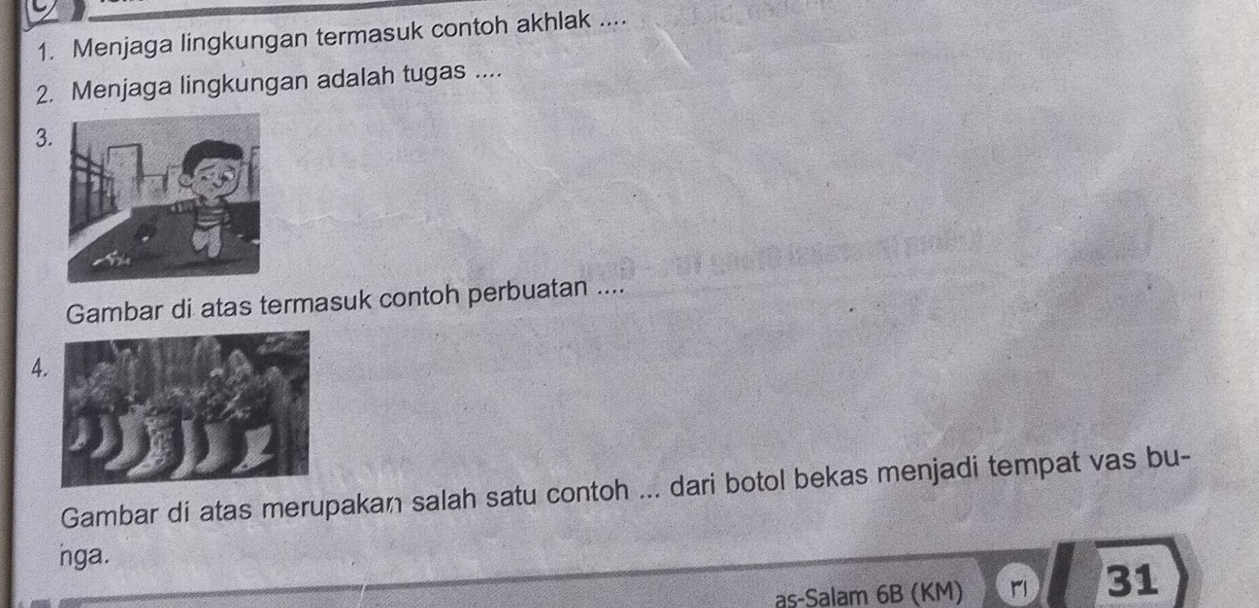 Menjaga lingkungan termasuk contoh akhlak .... 
2. Menjaga lingkungan adalah tugas .... 
3. 
Gambar di atas termasuk contoh perbuatan .... 
A 
Gambar di atas merupakan salah satu contoh ... dari botol bekas menjadi tempat vas bu- 
nga. 
as-Salam 6B (KM)
31