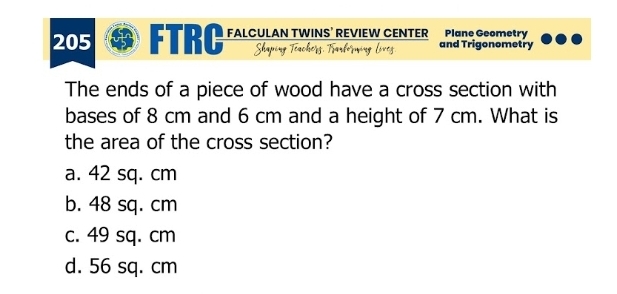 205 FTRC FALCULAN TWINS’ REVIEW CENTER and Trigonometry Plane Geometry
The ends of a piece of wood have a cross section with
bases of 8 cm and 6 cm and a height of 7 cm. What is
the area of the cross section?
a. 42 sq. cm
b. 48 sq. cm
c. 49 sq. cm
d. 56 sq. cm