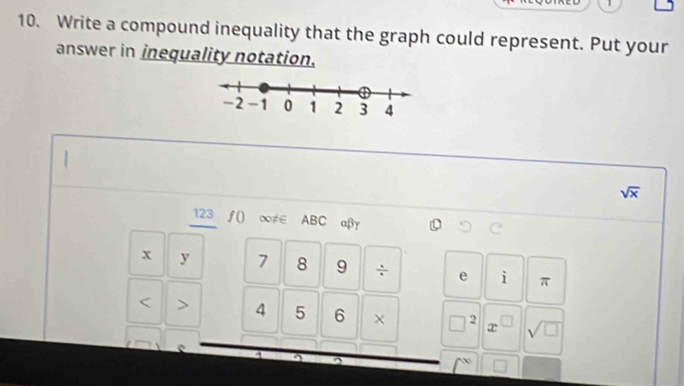 1 
10. Write a compound inequality that the graph could represent. Put your 
answer in inequality notation.
sqrt(x)
123 ƒ() ∞≠∈ ABC αβγ
x y 7 8 9 ÷ e i π
4 5 6 × □^2 x^(□) sqrt(□ )