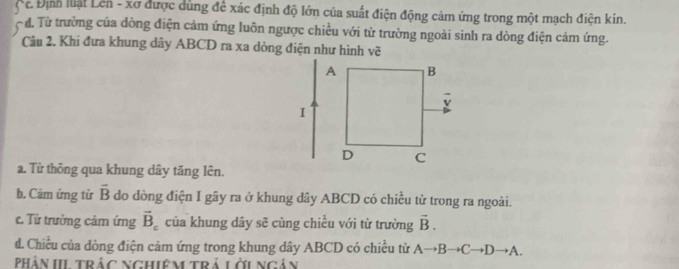 Định luật Lên - xơ được dùng để xác định độ lớn của suất điện động cảm ứng trong một mạch điện kín.
đ. Từ trường của dòng điện cảm ứng luôn ngược chiều với từ trường ngoài sinh ra dòng điện cảm ứng.
Câu 2. Khi đưa khung dây ABCD ra xa dòng điện như hình vẽ
a. Từ thông qua khung dây tăng lên.
b. Cảm ứng từ vector B do đòng điện I gây ra ở khung dây ABCD có chiều từ trong ra ngoài.
c. Từ trưởng cảm ứng vector B_c của khung dây sẽ cùng chiều với từ trường vector B. 
d. Chiều của dòng điện cảm ứng trong khung dây ABCD có chiều từ Ato Bto Cto Dto A. 
PHàn IItrác nghiệm trả lới ngản