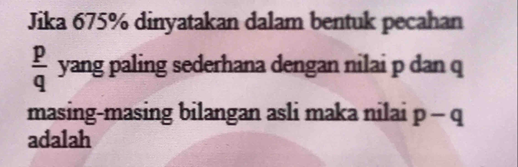 Jika 675% dinyatakan dalam bentuk pecahan
 p/q  yang paling sederhana dengan nilai p dan q
masing-masing bilangan asli maka nilai p-q
adalah