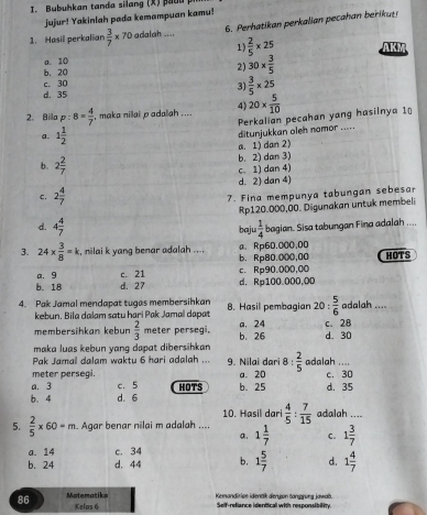 Bubuhkan tanda silang (X) p u 
jujur! Yakinlah pada kemampuan kamu!
1. Hasil perkalian  3/7 * 70 adalah .... 6. Perhatikan perkalian pecahan beris
1)  2/5 * 25
a. 10 AK
b. 20
2) 30*  3/5 
d. 35 c. 30
3)  3/5 * 25
4)
2。 Billa p:8= 4/7  , maka nillai p adalah .... 20*  5/10 
Perkalian pecahan yang hasilnya 1
a. 1 1/2 
ditunjukkan oleh nomor .....
a. 1) dan 2)
b. 2 2/7  b. 2) dan 3)
c. 1) dan 4)
d. 2) dan 4)
C. 2 4/7 
7. Fina mempunya tabungan sebesar
Rp120.000,00. Digunakan untuk membeli
d. 4 4/7   1/4  bagian. Sisa tabungan Fina adalah ....
baju
α. Rp60.000,00
3. 24*  3/8 =k , nilai k yang benar adalah .... b.Rp80.000,00 HOTS
a. 9 c. 21 c. Rp90.000,00
b. 18 d. 27 d. Rp100.000,0D
4. Pak Jamal mendapat tugas membersihkan B. Hasil pembagian 2 0: 5/6  adalah ....
kebun. Bila dalam satu hari Pak Jamal dapat
membersihkan kebun  2/3  meter persegi. b. 26 a. 24 d. 30 c. 28
maka luas kebun yang dapat dibersihkan 
Pak Jamai dalam waktu 6 hari adalah ...  9. Nilai dari 8 :  2/5  ada lah_
meter persegi.
a. 3 c. 5 a. 20 c. 30
b. 4 d. 6 HOTS b. 25 d. 35
10. Hasil dari  4/5 : 7/15  adalah ....
5.  2/5 * 60=m Agar benar nilai m adalah ... 1 1/7  C. 1 3/7 
a.
a. 14 c. 34
b. 24 d. 44 b, 1 5/7  d. 1 4/7 
86 Matematiks Kemandirise identk dengon tangrung jawab.
Kelas 6 Self-refiance identical with responsibility.