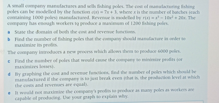 A small company manufactures and sells fishing poles. The cost of manufacturing fishing 
poles can be modelled by the function c(x)=7x+3 where x is the number of batches (each 
containing 1000 poles) manufactured. Revenue is modelled by r(x)=x^3-10x^2+20x. The 
company has enough workers to produce a maximum of 1200 fishing poles. 
State the domain of both the cost and revenue functions. 
b Find the number of fishing poles that the company should manufacture in order to 
maximize its profits. 
The company introduces a new process which allows them to produce 6000 poles. 
c Find the number of poles that would cause the company to minimize profits (or 
maximizes losses). 
d By graphing the cost and revenue functions, find the number of poles which should be 
manufactured if the company is to just break even (that is, the production level at which 
the costs and revenues are equal). 
It would not maximize the company's profits to produce as many poles as workers are 
capable of producing. Use your graph to explain why,