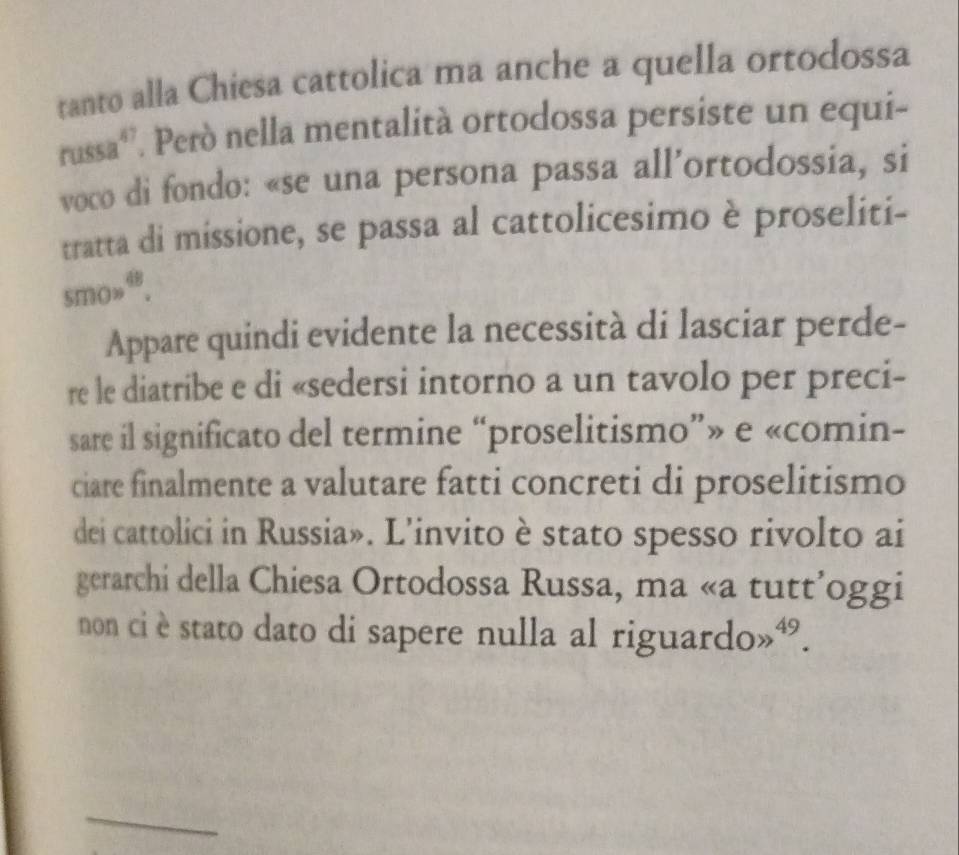 tanto alla Chiesa cattolica ma anche a quella ortodossa 
russaª'. Però nella mentalità ortodossa persiste un equi- 
voco di fondo: «se una persona passa all’ortodossia, si 
tratta di missione, se passa al cattolicesimo è proseliti- 
smo»“. 
Appare quindi evidente la necessità di lasciar perde- 
re le diatribe e di «sedersi intorno a un tavolo per preci- 
sare il significato del termine “proselitismo”» e «comin- 
ciare finalmente a valutare fatti concreti di proselitismo 
dei cattolici in Russia». L’invito è stato spesso rivolto ai 
gerarchi della Chiesa Ortodossa Russa, ma «a tutt’oggi 
non ci è stato dato di sapere nulla al riguardo»“. 
_