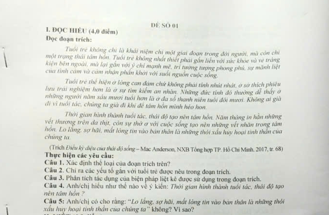 dẻ số 01
I. ĐQC HIÉU (4,0 điểm)
Đọc đoạn trích:
Tuổi trẻ không chỉ là khải niệm chi một giai đoạn trong đời người, mà côn chỉ
một trạng thái tâm hôn. Tuổi trẻ không nhất thiết phái gắn liên với sức khỏe và vẻ tráng
kiện bên ngoài, mà lại gắn với ý chỉ mạnh mẽ, trì tướng tượng phong phủ, sự mãnh liệt
của tình cảm và cảm nhận phần khởi với suổi nguồn cuộc sống.
Tuổi trẻ thể hiện ở lồng can đám chử không phải tính nhút nhật, ở sở thích phiêu
lưu trai nghiệm hơn là ở sự tìm kiểm an nhàn. Những đức tính đó thường dễ thấy ơ
những người năm sáu mươi tuổi hơn là ở đa số thanh niên tuổi đôi mươi. Không ai già
đi vì tuổi tác, chúng ta già đi khi đễ tâm hồn mình héo hon.
Thời gian hình thành tuổi tác, thái độ tạo nên tâm hồn. Năm tháng in hằn những
vết thương trên đa thịt, còn sự thờ ơ với cuộc sống tạo nên những vết nhãn trong tâm
hồn. Lo lằng, sợ hãi, mất lòng tin vào bản thân là những thỏi xấu huy hoại tinh thần của
chúng ta.
(Trích Điều kỳ điệu của thái độ sống - Mac Anderson, NXB Tông hợp TP. Hồ Chí Minh, 2017, tr. 68)
Thực hiện các yêu cầu:
Câu 1. Xác định thể loại của đoạn trích trên?
Câu 2. Chỉ ra các yếu tố gắn với tuổi trẻ được nêu trong đoạn trích.
Câu 3. Phân tích tác dụng của biện pháp liệt kê được sử dụng trong đoạn trích.
Câu 4. Anh/chị hiều như thế nào về ý kiến: Thời gian hình thành tuổi tác, thái độ tạo
nên tâm hôn ?
Câu 5: Anh/chị có cho rằng: “Lo lắng, sợ hãi, mất lòng tin vào bản thân là những thỏi
xấu huy hoại tinh thần của chúng ta'' không? Vì sao?