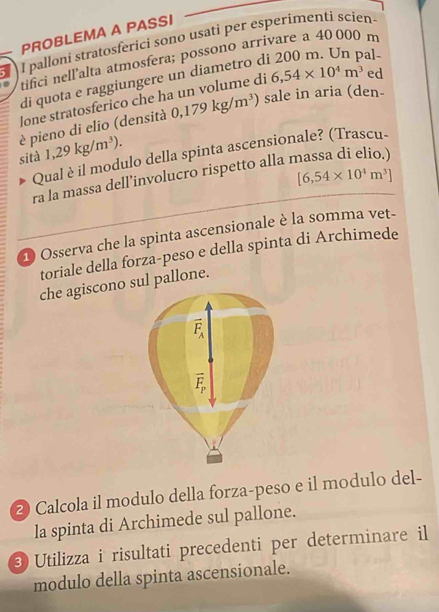 PROBLEMA A PASSI 
I palloni stratosferici sono usati per esperimenti scien- 
al 
tifici nell’alta atmosfera; possono arrivare a 40 000 m
di quota e raggiungere un diametro d 
lone stratosferico che ha un volume di 6,54* 10^4m^3 ed 
è pieno di elio (densità 0,179kg/m^3) sale in aria (den- 
sità 1,29kg/m^3). 
Qual èil modulo della spinta ascensionale? (Trascu-
[6,54* 10^4m^3]
ra la massa dell’involucro rispetto alla r 
D Osserva che la spinta ascensionale è la somma vet- 
toriale della forza-peso e della spinta di Archimede 
che agiscono sul pallone. 
2 Calcola il modulo della forza-peso e il modulo del- 
la spinta di Archimede sul pallone. 
3 Utilizza i risultati precedenti per determinare il 
modulo della spinta ascensionale.