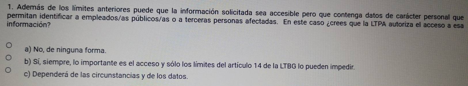 Además de los límites anteriores puede que la información solicitada sea accesible pero que contenga datos de carácter personal que
permitan identificar a empleados/as públicos/as o a terceras personas afectadas. En este caso ¿crees que la LTPA autoriza el acceso a esa
información?
a) No, de ninguna forma.
b) Sí, siempre, lo importante es el acceso y sólo los límites del artículo 14 de la LTBG lo pueden impedir.
c) Dependerá de las circunstancias y de los datos.