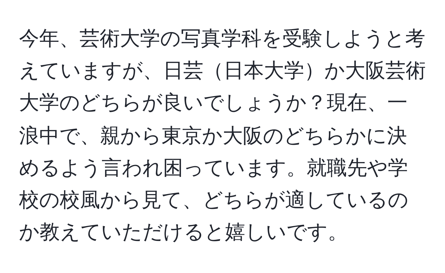 今年、芸術大学の写真学科を受験しようと考えていますが、日芸日本大学か大阪芸術大学のどちらが良いでしょうか？現在、一浪中で、親から東京か大阪のどちらかに決めるよう言われ困っています。就職先や学校の校風から見て、どちらが適しているのか教えていただけると嬉しいです。