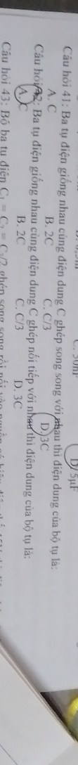 D/5μF
Cầu hỏi 41: Ba tụ điện giống nhau cùng điện dung C ghép song song với nhau thì điện dung của bộ tụ là:
A. C B. 2C C. C/3 D. 3C
Cầu hồi 42: Ba tụ điện giống nhau cùng điện dung C ghép nối tiếp với nhau thì điện dung của bộ tụ là:
A. C B. 2C C. C/3 D. 3C
Câu hỏi 43: Bộ ba tu điện C_1=C_2=C_sqrt(2) abén song sona sá: cá: