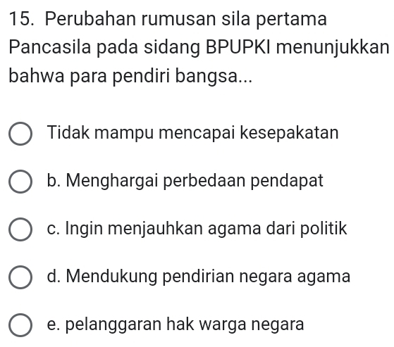 Perubahan rumusan sila pertama
Pancasila pada sidang BPUPKI menunjukkan
bahwa para pendiri bangsa...
Tidak mampu mencapai kesepakatan
b. Menghargai perbedaan pendapat
c. Ingin menjauhkan agama dari politik
d. Mendukung pendirian negara agama
e. pelanggaran hak warga negara