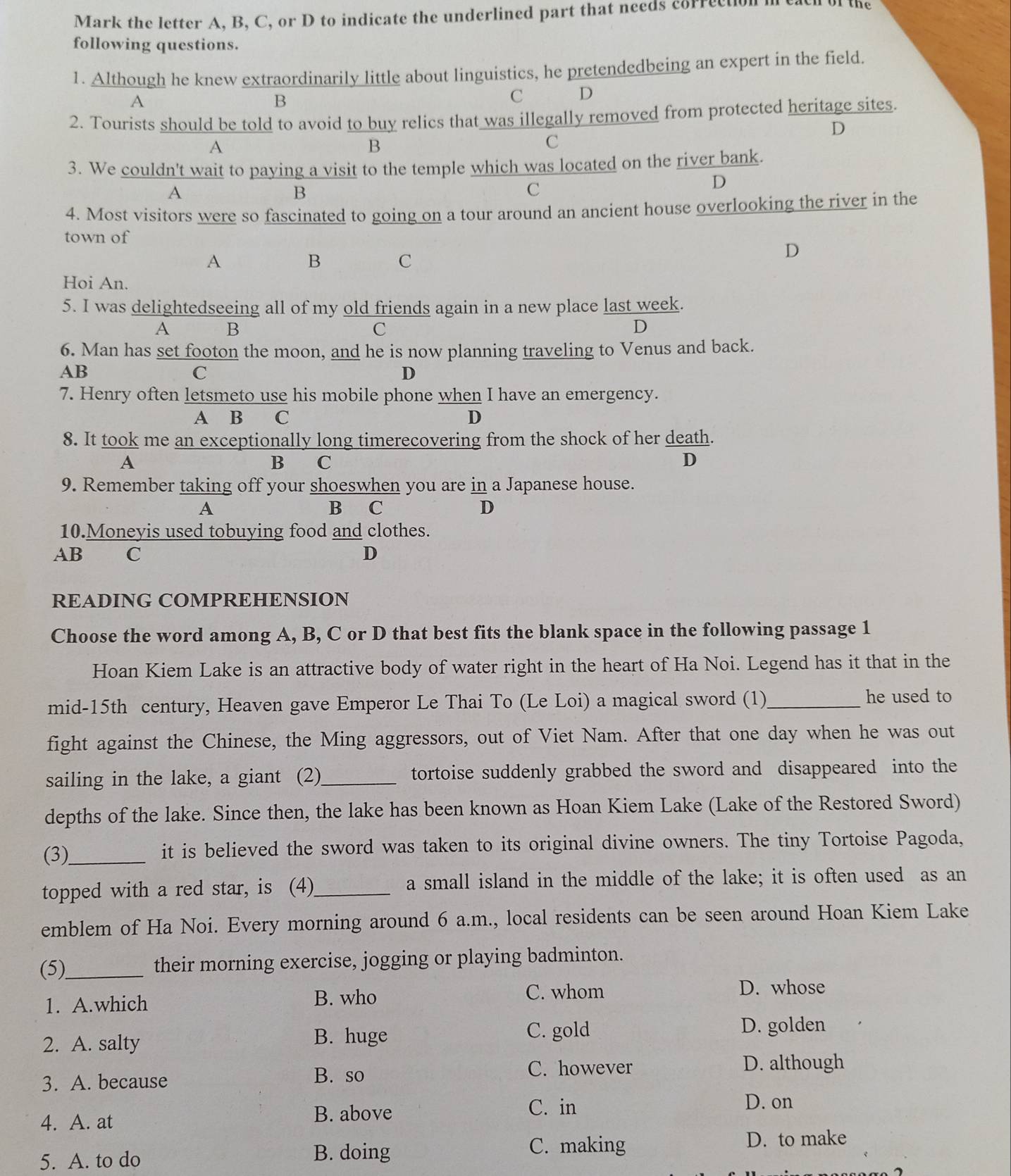 Mark the letter A, B, C, or D to indicate the underlined part that needs correction in each of the
following questions.
1. Although he knew extraordinarily little about linguistics, he pretendedbeing an expert in the field.
A
B
C D
2. Tourists should be told to avoid to buy relics that was illegally removed from protected heritage sites.
D
A
B
C
3. We couldn't wait to paying a visit to the temple which was located on the river bank.
D
A
B
C
4. Most visitors were so fascinated to going on a tour around an ancient house overlooking the river in the
town of
A
B C
D
Hoi An.
5. I was delightedseeing all of my old friends again in a new place last week.
A B
C
D
6. Man has set footon the moon, and he is now planning traveling to Venus and back.
AB
C
D
7. Henry often letsmeto use his mobile phone when I have an emergency.
A B C D
8. It took me an exceptionally long timerecovering from the shock of her death.
A
B C D
9. Remember taking off your shoeswhen you are in a Japanese house.
A B C D
10.Moneyis used tobuying food and clothes.
AB C D
READING COMPREHENSION
Choose the word among A, B, C or D that best fits the blank space in the following passage 1
Hoan Kiem Lake is an attractive body of water right in the heart of Ha Noi. Legend has it that in the
mid-15th century, Heaven gave Emperor Le Thai To (Le Loi) a magical sword (1)_ he used to
fight against the Chinese, the Ming aggressors, out of Viet Nam. After that one day when he was out
sailing in the lake, a giant (2) _tortoise suddenly grabbed the sword and disappeared into the
depths of the lake. Since then, the lake has been known as Hoan Kiem Lake (Lake of the Restored Sword)
(3)_ it is believed the sword was taken to its original divine owners. The tiny Tortoise Pagoda,
topped with a red star, is (4)_ a small island in the middle of the lake; it is often used as an
emblem of Ha Noi. Every morning around 6 a.m., local residents can be seen around Hoan Kiem Lake
(5)_ their morning exercise, jogging or playing badminton.
1. A.which
B. who C. whom D. whose
2. A. salty B. huge
C. gold D. golden
3. A. because
B. so C. however D. although
4. A. at B. above
C. in D. on
5. A. to do
B. doing C. making
D. to make