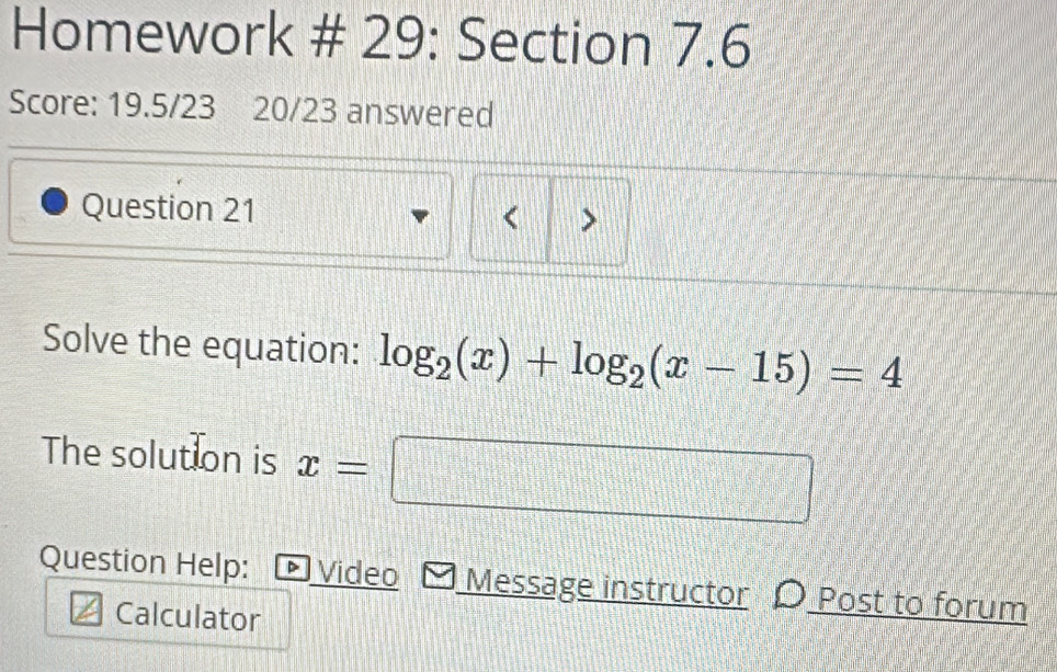 Homework # 29: Section 7.6 
Score: 19.5/23 20/23 answered 
Question 21 
< > 
Solve the equation: log _2(x)+log _2(x-15)=4
The solution is x=□
Question Help: Video Message instructor 〇 Post to forum 
Calculator