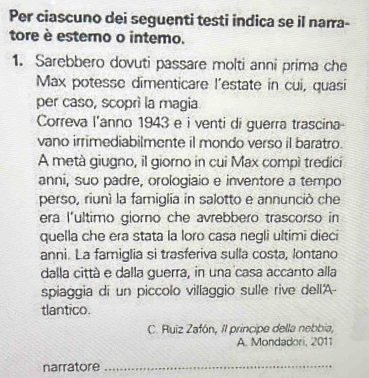 Per ciascuno dei seguenti testi indica se il narra- 
tore è estero o intemo. 
1. Sarebbero dovuti passare molti anni prima che 
Max potesse dimenticare l'estate in cui, quasi 
per caso, scoprì la magia 
Correva l'anno 1943 e i venti di guerra trascina 
vano irrimediabilmente il mondo verso il baratro. 
A metà giugno, il giorno in cui Max compì tredici 
anni, suo padre, orologiaio e inventore a tempo 
perso, riunì la famiglia in salotto e annunció che 
era l'ultimo giorno che avrebbero trascorso in 
quella che era stata la loro casa negli ultimi dieci 
anni. La famiglia si trasferiva sulla costa, lontano 
dalla città e dalla guerra, in una casa accanto alla 
spiaggia di un piccolo villaggio sulle rive dell'A- 
tlantico. 
C. Ruiz Zafón, II principe della nebbia, 
A. Mondadori, 2011 
narratore_