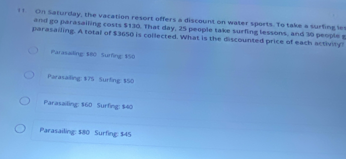 On Saturday, the vacation resort offers a discount on water sports. To take a surfing le
and go parasailing costs $130. That day, 25 people take surfing lessons, and 30 people g
parasailing. A total of $3650 is collected. What is the discounted price of each activity?
Parasailing: $80 Surfing: $50
Parasailing: $75 Surfing: $50
Parasailing: $60 Surfing: $40
Parasailing: $80 Surfing: $45