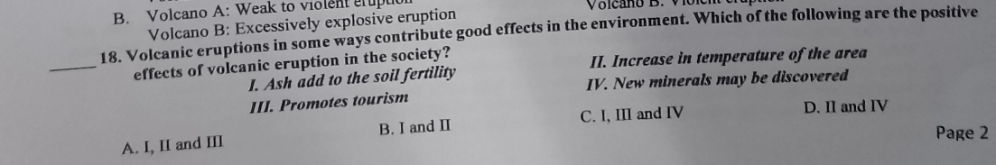 Volcano A: Weak to violent grupuc Voicano B. Viôl
Volcano B: Excessively explosive eruption
18. Volcanic eruptions in some ways contribute good effects in the environment. Which of the following are the positive
_effects of volcanic eruption in the society? II. Increase in temperature of the area
I. Ash add to the soil fertility
III. Promotes tourism IV. New minerals may be discovered
C. I, III and IV D. II and IV
A. I, II and III B. I and I
Page 2