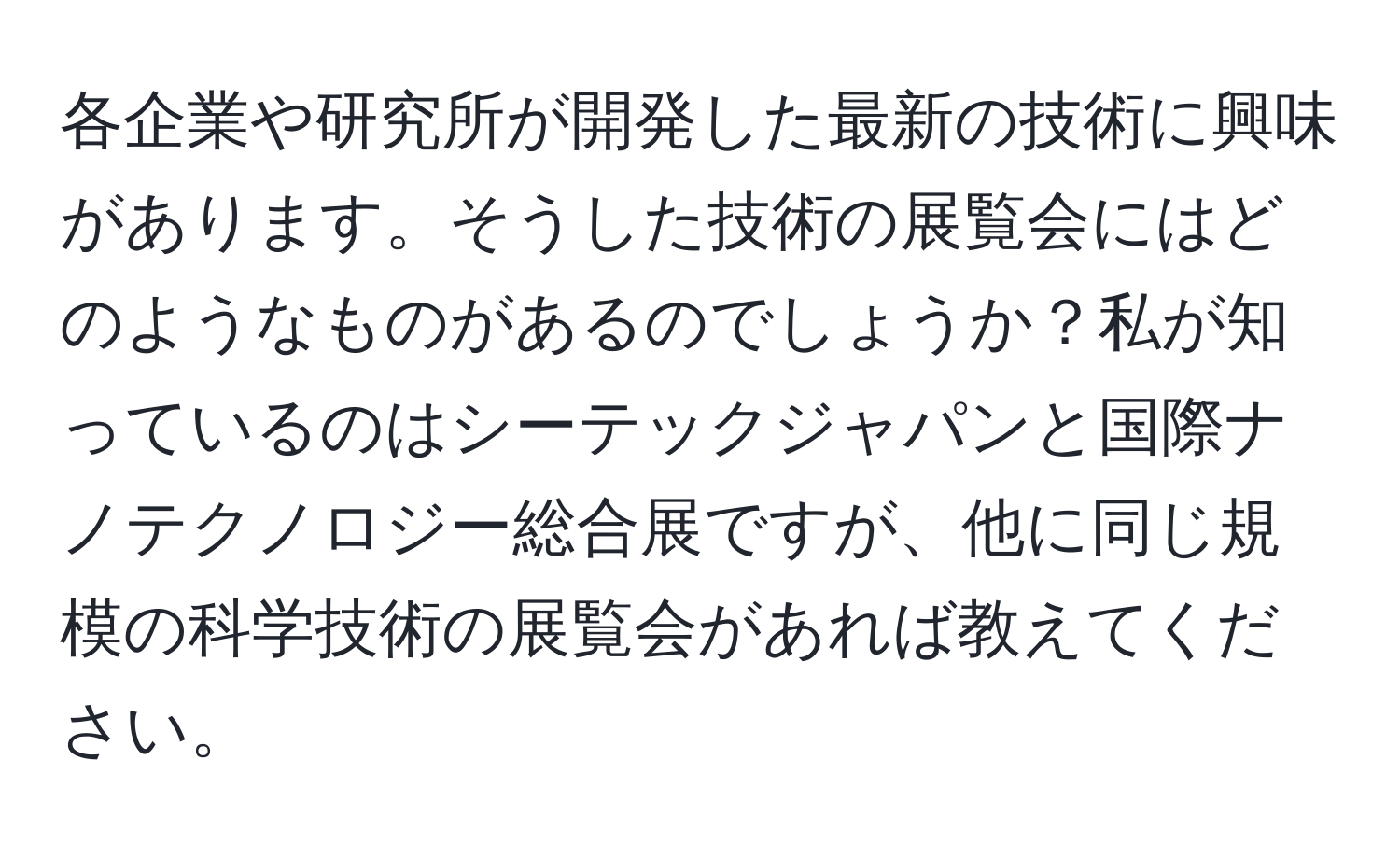 各企業や研究所が開発した最新の技術に興味があります。そうした技術の展覧会にはどのようなものがあるのでしょうか？私が知っているのはシーテックジャパンと国際ナノテクノロジー総合展ですが、他に同じ規模の科学技術の展覧会があれば教えてください。