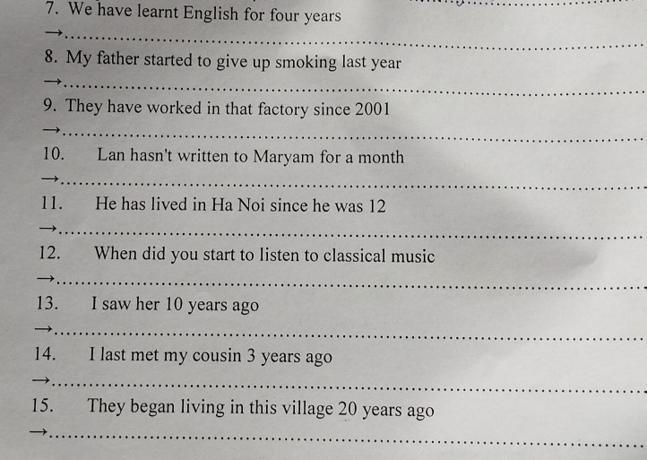 We have learnt English for four years
_ 
_ 
8. My father started to give up smoking last year
_ 
9. They have worked in that factory since 2001 
_ 
_ 
10. Lan hasn't written to Maryam for a month
_ 
11. He has lived in Ha Noi since he was 12
__ 
12. When did you start to listen to classical music 
_ 
_ 
13. I saw her 10 years ago 
_ 
14. I last met my cousin 3 years ago 
_ 
15. They began living in this village 20 years ago 
_