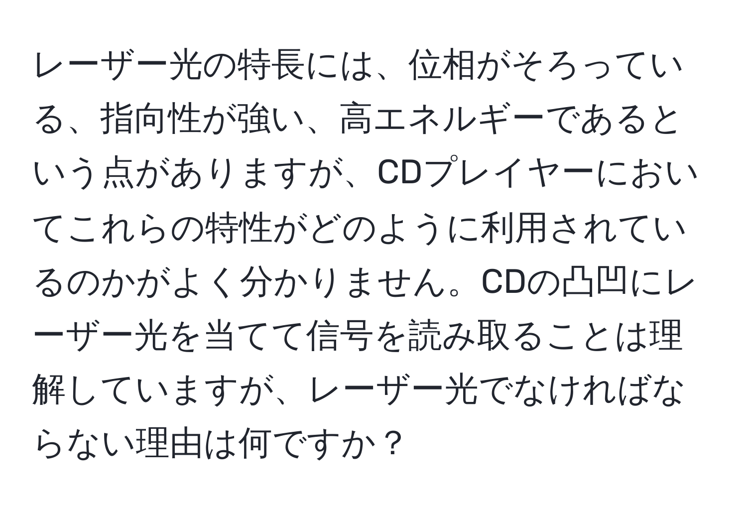 レーザー光の特長には、位相がそろっている、指向性が強い、高エネルギーであるという点がありますが、CDプレイヤーにおいてこれらの特性がどのように利用されているのかがよく分かりません。CDの凸凹にレーザー光を当てて信号を読み取ることは理解していますが、レーザー光でなければならない理由は何ですか？