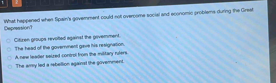 1 2
What happened when Spain's government could not overcome social and economic problems during the Great
Depression?
Citizen groups revolted against the government.
The head of the government gave his resignation.
A new leader seized control from the military rulers.
The army led a rebellion against the government.