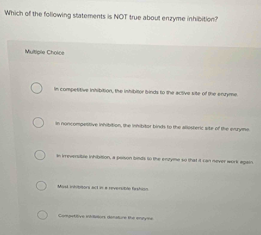 Which of the following statements is NOT true about enzyme inhibition?
Multiple Choice
In competitive inhibition, the inhibitor binds to the active site of the enzyme.
In noncompetitive inhibition, the inhibitor binds to the allosteric site of the enzyme.
In irreversible inhibition, a poison binds to the enzyme so that it can never work again.
Most inhibitors act in a reversible fashion
Competitive inhibilors denature the enzyme