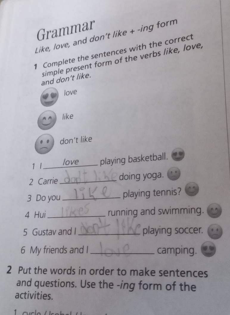 Grammar
Like, love, and don't like + -ing form
1 Complete the sentences with the correct
simple present form of the verbs like, love,
and don’t like.
love
like
don’t like
1 l _love _playing basketball.
2 Carrie _doing yoga.
3 Do you_
playing tennis?
4 Hui_ running and swimming.
5 Gustav and I _playing soccer.
6 My friends and I_ camping.
2 Put the words in order to make sentences
and questions. Use the -ing form of the
activities.