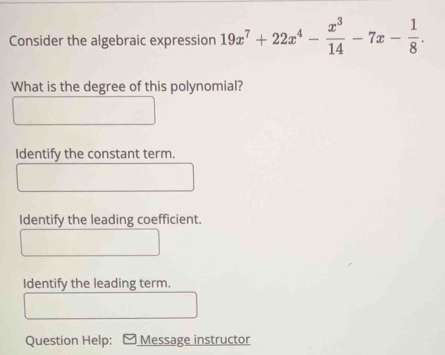 Consider the algebraic expression 19x^7+22x^4- x^3/14 -7x- 1/8 . 
What is the degree of this polynomial?
Identify the constant term.
Identify the leading coefficient.
Identify the leading term.
Question Help: Message instructor