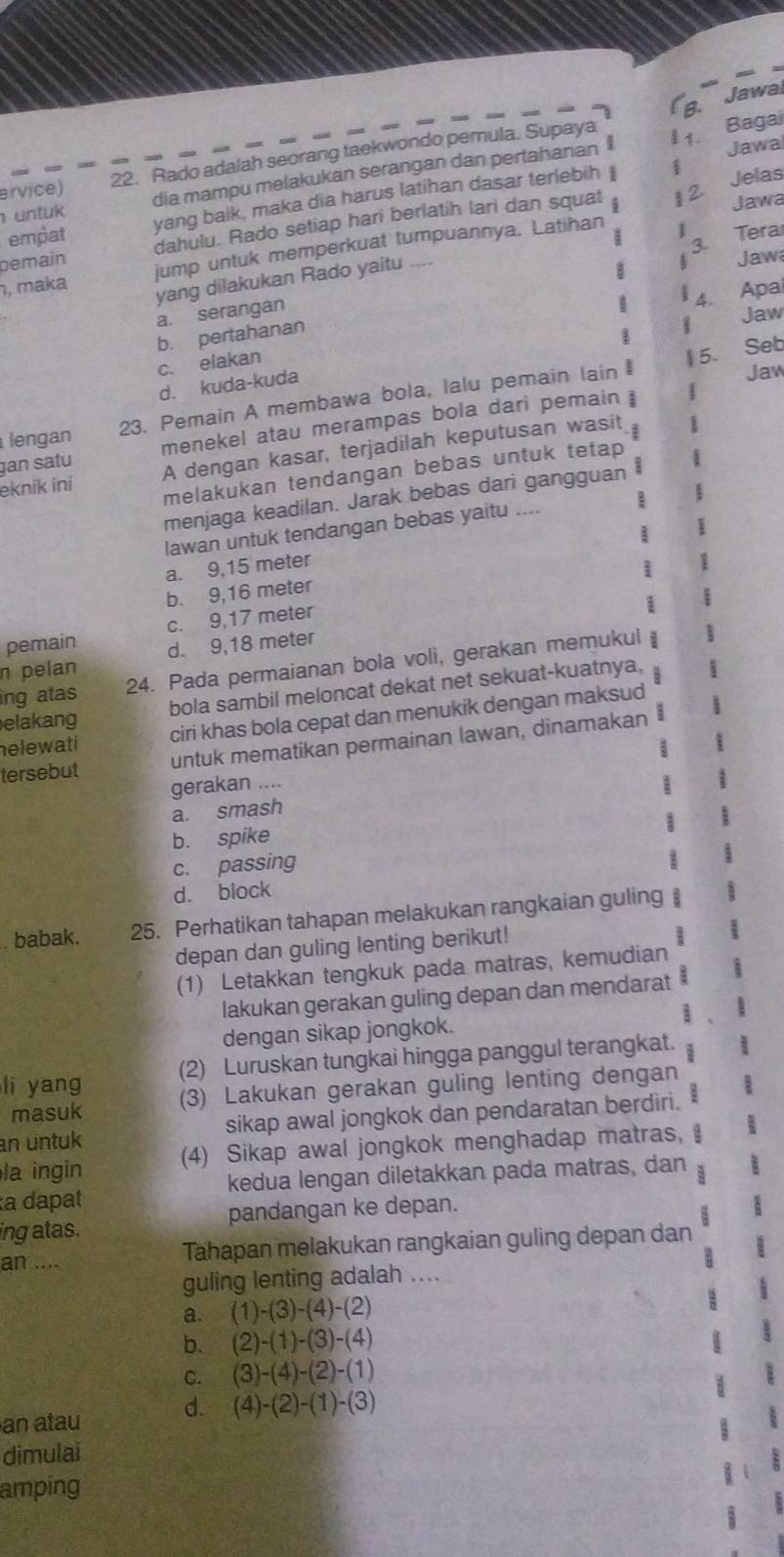 Jawal
a
ervice) 22. Rado adalah seorang taekwondo pemula. Supaya
I 1. Bagai
dia mampu melakukan serangan dan pertahanan Jawa
1 2. Jelas
Jawa
empat yang baik, maka dia harus latihan dasar terlebih
untuk
pemain dahulu. Rado setiap hari berlatih lari dan squat
3. Tera
ŋ, maka jump untuk memperkuat tumpuannya. Latihan
yang dilakukan Rado yaitu ....
Jaw
a 4. Apa
a. serangan
Jaw
b. pertahanan
c. elakan
5. Seb
d. kuda-kuda
lengan 23. Pemain A membawa bola, lalu pemain lain 
Jaw
gan satu menekel atau merampas bola dari pemain 
eknik ini A dengan kasar, terjadilah keputusan wasit
:
melakukan tendangan bebas untuk tetap
menjaga keadilan. Jarak bebas dari gangguan 
Iawan untuk tendangan bebas yaitu ....
a. 9,15 meter
b. 9,16 meter
pemain c. 9,17 meter
n pelan d. 9,18 meter
ing atas 24. Pada permaianan bola voli, gerakan memukul
elakang bola sambil meloncat dekat net sekuat-kuatnya,
helewati ciri khas bola cepat dan menukik dengan maksud
tersebut untuk mematikan permainan lawan, dinamakan
gerakan ....
a. smash
b. spike
c. passing
d. block
babak. 25. Perhatikan tahapan melakukan rangkaian guling
depan dan guling lenting berikut!
(1) Letakkan tengkuk pada matras, kemudian
lakukan gerakan guling depan dan mendarat
1
dengan sikap jongkok.
li yang (2) Luruskan tungkai hingga panggul terangkat.
masuk (3) Lakukan gerakan guling lenting dengan
an untuk sikap awal jongkok dan pendaratan berdiri.
la ingin (4) Sikap awal jongkok menghadap matras, 
a dapat kedua lengan diletakkan pada matras, dan B
ing atas. pandangan ke depan.
an .... Tahapan melakukan rangkaian guling depan dan
guling lenting adalah ....
a. (1)-(3)-(4)-(2)
b. (2)-(1)-(3)-(4)
C. (3)-(4)-(2)-(1)
d. (4)-(2)-(1)-(3)
an atau
dimulai
amping