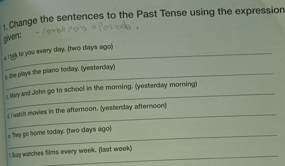 Change the sentences to the Past Tense using the expression 
given: 
a. I talk to you every day. (two days ago) 
b. She plays the piano today. (yesterday) 
_ 
c. Mary and John go to school in the morning. (yesterday morning) 
_ 
d. I watch movies in the afternoon. (yesterday afternoon) 
e. They go home today. (two days ago) 
_ 
f, Suzy watches films every week. (last week)