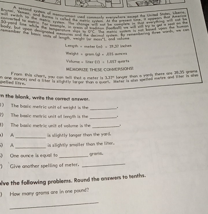 A sacond system of measurement used commonly everywhere except the United States, Liberia, 
Brunei, Yemen, and Burma is called the metric system. At the present time, it appears that America 
will switch to the metric system. The change will not be complete in that everything will not be 
converted to metric. For example, in areas of tradition (football) we will still try to get a seat on the
50-yard line while the temperature slips to 0°C The metric system is not based upon the human 
body, but upon designated measures and th cimal system. By remembering three words, we can 
remember the basic units of length, weight (or mass"), and volume
Length = meler (m)=39.37 inches
Weigh1 = gram (g)=.035cu xce
Volume = liter (1)=1.057 quarts
MEMORIZE THESE CONVERSIONS! 
From this chart, you can tell that a meter is 3.37^n longer than a yard; there are 28.35 grams
n one ounce; and a liter is slightly larger than a que Meter is also spelled metre and liter is also 
pelled litre. 
n the blank, write the correct answer. 
1) The basic metric unit of weight is the _. 
2) The basic metric unit of length is the _. 
3) The basic metric unit of volume is the _. 
_ 
) A is slightly longer than the yard. 
_ 
) A is slightly smaller than the liter. 
) One ounce is equal to _ grams. 
) Give another spelling of meter. 
_ 
olve the following problems. Round the answers to tenths. 
) How many grams are in one pound? 
_