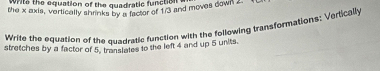 Write the equation of the quadratic function 
the x axis, vertically shrinks by a factor of 1/3 and moves down 4
Write the equation of the quadratic function with the following transformations: Vertically 
stretches by a factor of 5, translates to the left 4 and up 5 units.