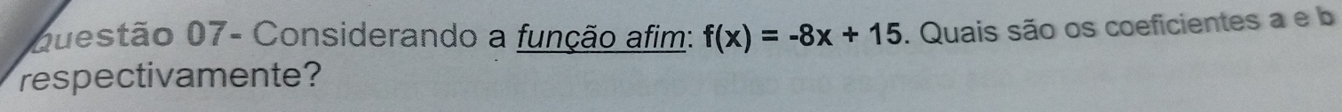 Questão 07- Considerando a função afim: f(x)=-8x+15. Quais são os coeficientes a e b 
respectivamente?