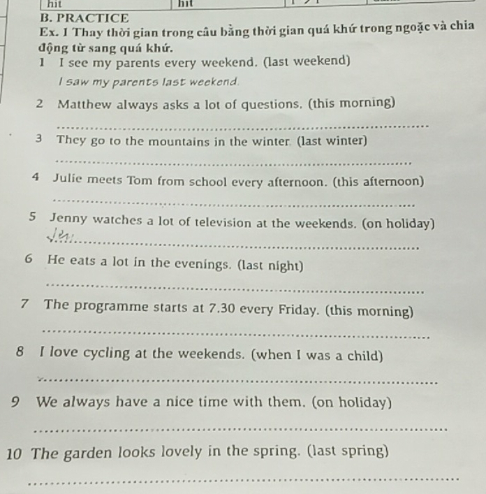 hit hit 
B. PRACTICE 
Ex. 1 Thay thời gian trong câu bằng thời gian quá khứ trong ngoặc và chia 
động từ sang quá khứ. 
1 I see my parents every weekend. (last weekend) 
I saw my parents last weekend. 
2 Matthew always asks a lot of questions, (this morning) 
_ 
3 They go to the mountains in the winter. (last winter) 
_ 
4 Julie meets Tom from school every afternoon. (this afternoon) 
_ 
5 Jenny watches a lot of television at the weekends. (on holiday) 
_ 
6 He eats a lot in the evenings. (last night) 
_ 
7 The programme starts at 7.30 every Friday. (this morning) 
_ 
8 I love cycling at the weekends. (when I was a child) 
_ 
9 We always have a nice time with them. (on holiday) 
_ 
10 The garden looks lovely in the spring. (last spring) 
_