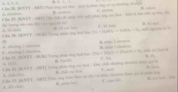 A. 0, 0, 0. B. 0, -1, -1.
Câu 28. [KNTT - SBT] Phản ứng oxi hóa ~ khử là phân ứng có sự nhường và nhận
A. electron. B. neutron. C. proton. D. cation.
Câu 29. [KNTT - SBT] Dấu hiệu đề nhận biết một phán ứng oxi hóa - khử là đựa trên sự thay đổi
đại lượng nào sau đây của nguyên từ? D. Số mol.
A. Số khối. B. Số oxi hóa. C. Số hiệu
Câu 30. [KNTT - SGK] Trong phản ứng hoá học: Fe+H_2SO_4to FeSO_4+H_2 , mỗi nguyên từ Fe
đã B, nhận 2 electron.
A. nhường 2 electron.
C. nhường 1 electron. D. nhận I electron.
Câu 31. [KNTT - SGK] Trong phản ứng hoá học: 2Na+2H_2Oto 2NaOH+H_2 ,chắt oxi hoá là
A. H_2O. B. NaOH. C. Na. D. H_2. 
Câu 32. [KNTT - SBT] Trong phản ứng oxi hoá - khữ, chất nhường electron được gọi là
A. chất khứ. B. chất oxi hoá. C. acid. D. base.
Câu 33. [KNTT - SBT] Phản ứng kèm theo sự cho và nhận electron được gọi là phản ứng
A. đốt cháy. B. phân huỷ. C. trao đổi. D. oxi hoá - khứ.
5