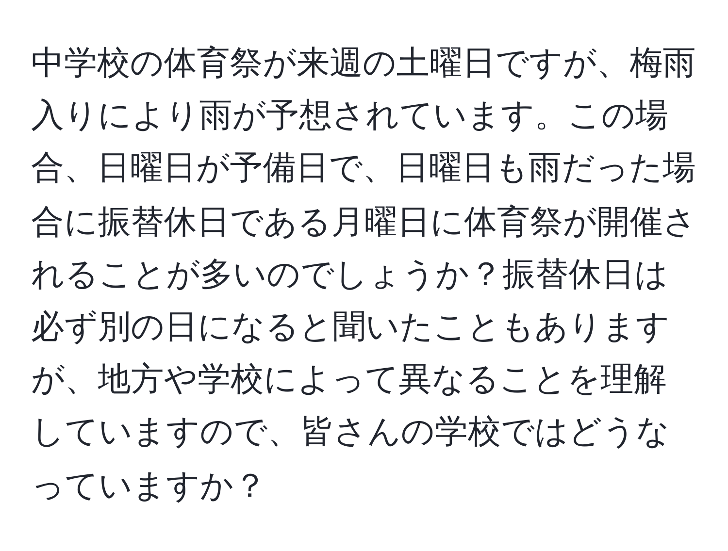 中学校の体育祭が来週の土曜日ですが、梅雨入りにより雨が予想されています。この場合、日曜日が予備日で、日曜日も雨だった場合に振替休日である月曜日に体育祭が開催されることが多いのでしょうか？振替休日は必ず別の日になると聞いたこともありますが、地方や学校によって異なることを理解していますので、皆さんの学校ではどうなっていますか？