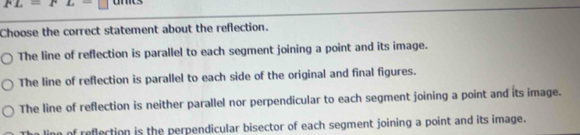 FL=FL=
Choose the correct statement about the reflection.
The line of reflection is parallel to each segment joining a point and its image.
The line of reflection is parallel to each side of the original and final figures.
The line of reflection is neither parallel nor perpendicular to each segment joining a point and its image.
ing of reflection is the perpendicular bisector of each segment joining a point and its image.