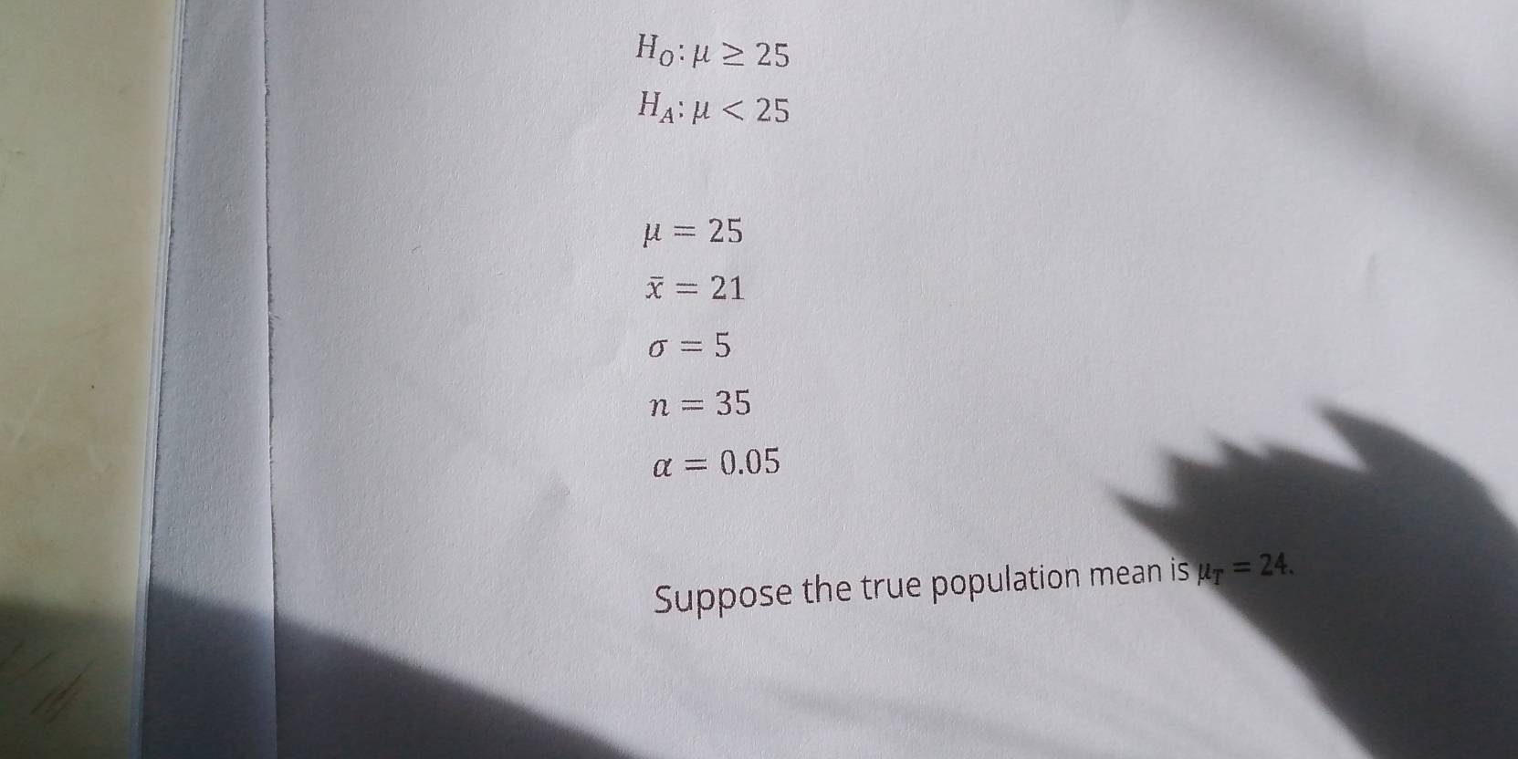 H_0:mu ≥ 25
H_A:mu <25</tex>
mu =25
overline x=21
sigma =5
n=35
alpha =0.05
Suppose the true population mean is mu _T=24.