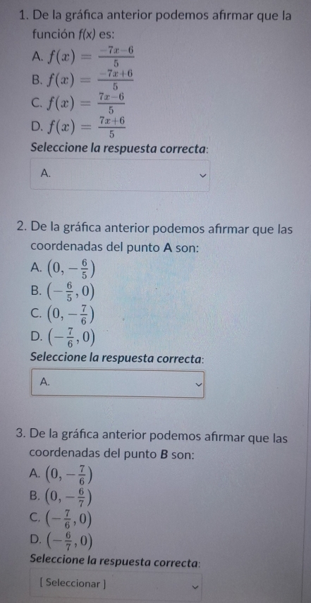 De la gráfica anterior podemos afırmar que la
función f(x) es:
A. f(x)= (-7x-6)/5 
B. f(x)= (-7x+6)/5 
C. f(x)= (7x-6)/5 
D. f(x)= (7x+6)/5 
Seleccione la respuesta correcta:
A.
2. De la gráfica anterior podemos afırmar que las
coordenadas del punto A son:
A. (0,- 6/5 )
B. (- 6/5 ,0)
C. (0,- 7/6 )
D. (- 7/6 ,0)
Seleccione la respuesta correcta:
A.
3. De la gráfica anterior podemos afirmar que las
coordenadas del punto B son:
A. (0,- 7/6 )
B. (0,- 6/7 )
C. (- 7/6 ,0)
D. (- 6/7 ,0)
Seleccione la respuesta correcta:
[ Seleccionar ]