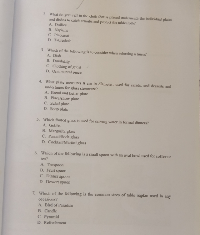 What do you call to the cloth that is placed underneath the individual plates
and dishes to catch crumbs and protect the tablecloth?
A. Doilies
B. Napkins
C. Placemat
D. Tablecloth
3. Which of the following is to consider when selecting a linen?
A. Dish
B. Durability
C. Clothing of guest
D. Ornamental piece
4. What plate measures 8 cm in diameter, used for salads, and desserts and
underliners for glass stemware?
A. Bread and butter plate
B. Place/show plate
C. Salad plate
D. Soup plate
5. Which footed glass is used for serving water in formal dinners?
A. Goblet
B. Margarita glass
C. Parfait/Soda glass
D. Cocktail/Martini glass
6. Which of the following is a small spoon with an oval bowl used for coffee or
tea?
A. Teaspoon
B. Fruit spoon
C. Dinner spoon
D. Dessert spoon
7. Which of the following is the common sizes of table napkin used in any
occasions?
A. Bird of Paradise
B. Candle
C. Pyramid
D. Refreshment