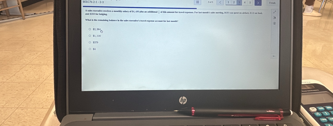 0
8EEC7b 2-1-2-3 3 of 5 < 1 2 ] 4 5 、 Finish
A sales executive receives a monthly salary of $4, 480 plus an additional ④ of this amount for travel expenses. For last month's sales meeting, $639 was spent on airfare, $115 on food.
and $359 for lodging.
What is the remaining balance in the sales executive's travel expense account for last month?
$2, 364
$1, 116
$279
$4